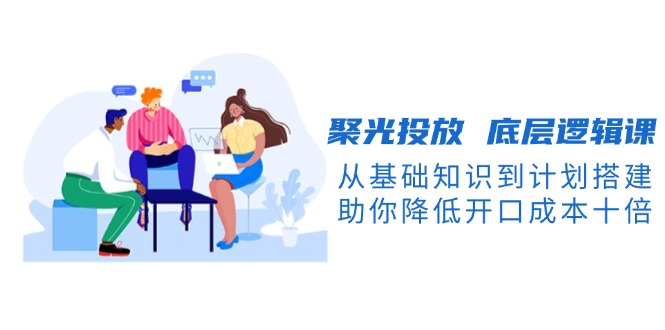 （13844期）聚光投放 底层逻辑课，从基础知识到计划搭建，助你降低开口成本十倍-DE云网创