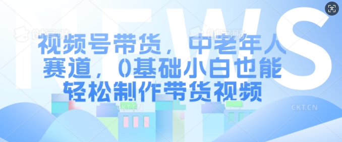 视频号带货，中老年人赛道，0基础小白也能轻松制作带货视频-DE云网创