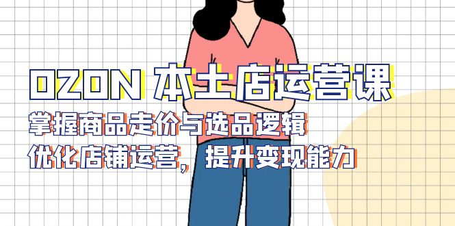 （13788期）OZON 本土店运营课，掌握商品走价与选品逻辑，优化店铺运营，提升变现能力-DE云网创