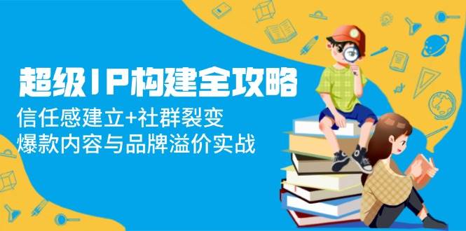 超级IP构建全攻略：信任感建立+社群裂变，爆款内容与品牌溢价实战-DE云网创
