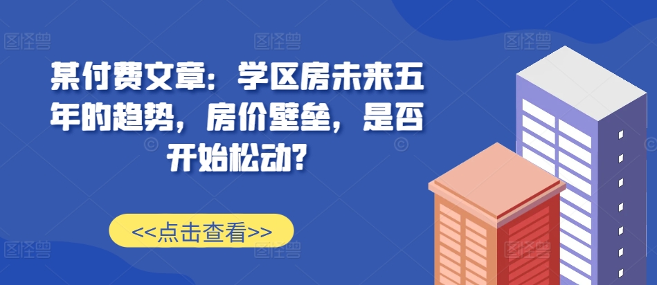 某付费文章：学区房未来五年的趋势，房价壁垒，是否开始松动?-DE云网创