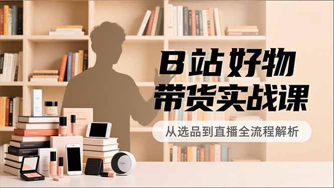 B站好物带货实战课,账号定位、选品拍摄、运营变现,全流程教学,实现UP主月入过万-DE云网创