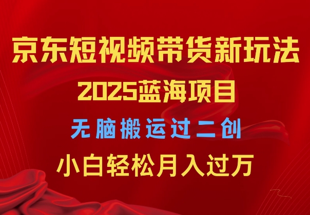 2025京东短视频带货新玩法，无脑搬运过二创，小白轻松月入过W-DE云网创