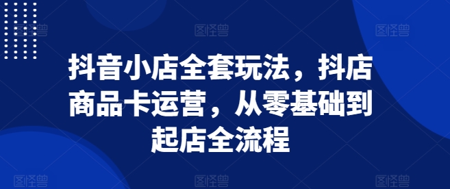 抖音小店全套玩法，抖店商品卡运营，从零基础到起店全流程-DE云网创