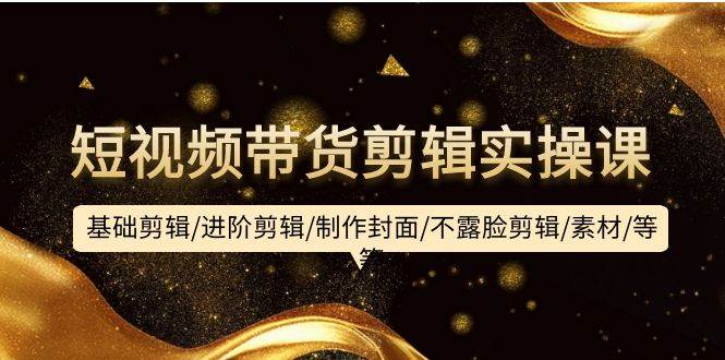 短视频带货剪辑实操课：基础剪辑/进阶剪辑/制作封面/不露脸剪辑/素材/等等-DE云网创