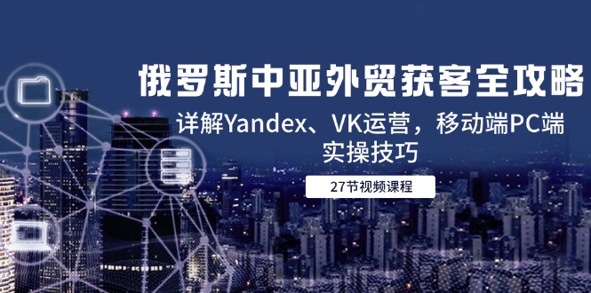 （14959期）俄罗斯中亚外贸获客全攻略，详解Yandex、VK运营，移动端PC端实操技巧-DE云网创