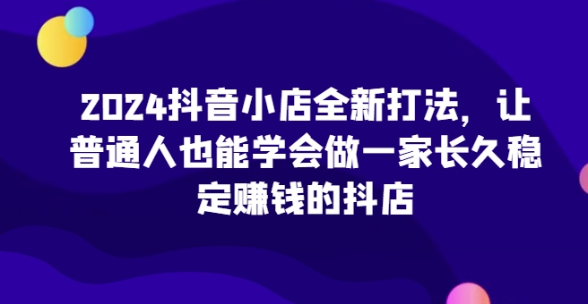 2024抖音小店全新打法，让普通人也能学会做一家长久稳定赚钱的抖店（更新）-DE云网创
